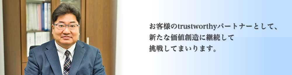 ご挨拶お客様のtrustworthyパートナーとして、新たな価値創造に継続して挑戦してまいります。