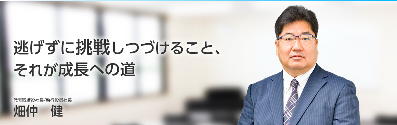 逃げずに挑戦しつづけること、それが成長への道　代表取締役社長／執行役員社長　畑仲　健