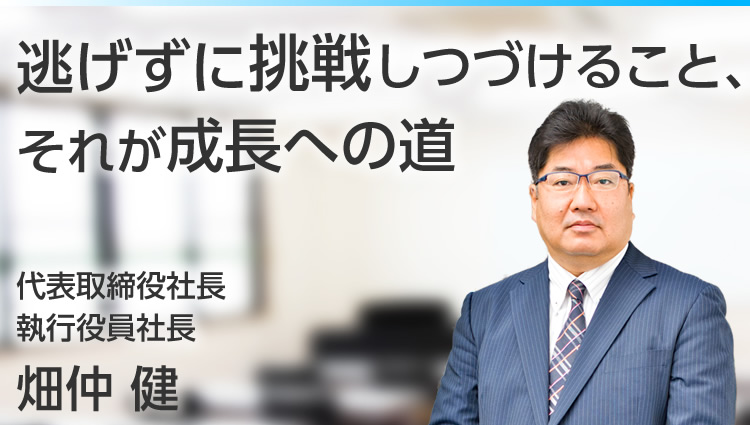 逃げずに挑戦しつづけること、それが成長への道　代表取締役社長／執行役員社長　畑仲　健