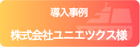 導入事例 株式会社ユニエツクス様